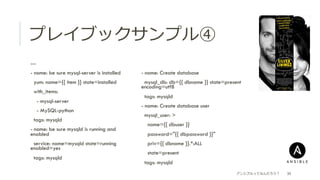 プレイブックサンプル④
 ---
 - name: be sure mysql-server is installed
  yum: name={{ item }} state=installed
  with_items:
  - mysql-server
  - MySQL-python
  tags: mysqld
 - name: be sure mysqld is running and
enabled
  service: name=mysqld state=running
enabled=yes
  tags: mysqld
アンシブルってなんだろう？ 30
 - name: Create database
  mysql_db: db={{ dbname }} state=present
encoding=utf8
  tags: mysqld
 - name: Create database user
  mysql_user: >
  name={{ dbuser }}
  password="{{ dbpassword }}"
  priv={{ dbname }}.*:ALL
  state=present
  tags: mysqld
 