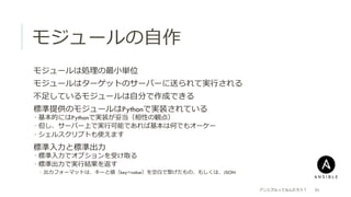 モジュールの⾃自作
 モジュールは処理理の最⼩小単位
 モジュールはターゲットのサーバーに送られて実⾏行行される
 不不⾜足しているモジュールは⾃自分で作成できる
 標準提供のモジュールはPythonで実装されている
­  基本的にはPythonで実装が妥当（相性の観点）
­  但し、サーバー上で実⾏行行可能であれば基本は何でもオーケー
­  シェルスクリプトも使えます
 標準⼊入⼒力力と標準出⼒力力
­  標準⼊入⼒力力でオプションを受け取る
­  標準出⼒力力で実⾏行行結果を返す
­  出⼒力力フォーマットは、キーと値（key=value）を空⽩白で繋げたもの、もしくは、JSON
アンシブルってなんだろう？ 31
 