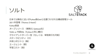 ソルト
アンシブルってなんだろう？ 38
 ⽇日本では無名に近いがPython版Chefと位置づけされる構成管理理ツール
 2011年年登場（Thomas S Hatch）
 Python実装
 オープンソース  （開発元  Saltstack社）
 YAML or 内部DSL（Pythonと同じ構⽂文）
 クライアントサーバー型（もしくは、単独実⾏行行も可能）
 スケーラビリティ（⼤大）
 共有リポジトリ（無）
 エージェント（要）
 学習コスト（⾼高）
 