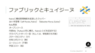ファブリックとキュイジーヌ
アンシブルってなんだろう？ 39
 Fabricに構成管理理機能を拡張したラッパー
 2011年年登場（Jeff Forcier, Fabric）（Sébastien Pierre, Cuisine）
 Ruby実装
 オープンソース
 内部DSL（Pythonと同じ構⽂文。Fabricレシピを記述する）
 クライアントサーバー型（もしくは、単独実⾏行行も可能）
 スケーラビリティ（⼩小）
 共有リポジトリ（無）
 エージェント（不不要）
 学習コスト（低）
 