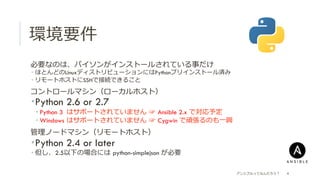環境要件
 必要なのは、パイソンがインストールされている事だけ
­  ほとんどのLinuxディストリビューションにはPythonプリインストール済み
­  リモートホストにSSHで接続できること
 コントロールマシン（ローカルホスト）
­ Python 2.6 or 2.7
­ Python 3 はサポートされていません  ☞  Ansible 2.x で対応予定
­ Windows  はサポートされていません  ☞  Cygwin で頑張るのも⼀一興
 管理理ノードマシン（リモートホスト）
­ Python 2.4 or later
­ 但し、2.5以下の場合には  python-simplejson が必要
アンシブルってなんだろう？ 4
 