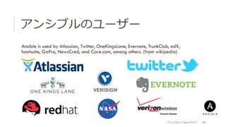 アンシブルのユーザー
 Ansible is used by Atlassian, Twitter, OneKingsLane, Evernote, TrunkClub, edX,
hootsuite, GoPro, NewsCred, and Care.com, among others. (from wikipedia)
アンシブルってなんだろう？ 43
 