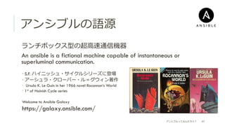 アンシブルの語源
 ランチボックス型の超⾼高速通信機器
 An ansible is a fictional machine capable of instantaneous or
superluminal communication.
­ S.F. ハイニッシュ・サイクルシリーズに登場
­ アーシュラ・クローバー・ル＝グウィン著作
­  Ursula K. Le Guin in her 1966 novel Rocannon‘s World
­  1st of Hainish Cycle series
Welcome to Ansible Galaxy
https://galaxy.ansible.com/
アンシブルってなんだろう？ 47
 