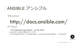 ANSIBLE アンシブル
 ドキュメント
 http://docs.ansible.com/
 バージョン
  1.9.2 "Dancing In the Street" - Jun 26, 2015
­  Release名が  Van Halen の曲名になっています。
­  1.8 "You Really Got Me“, 1.7 "Summer Nights“, 1.6 "And the Cradle Will Rock“, … 1.0 "Eruption"
アンシブルってなんだろう？ 48
 