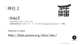 神社２
­ Jinja2
­ Python のテンプレートエンジン
­ 名前の由来はテンプレート 　☞ 　テンプル（Temple, Shinto shrine）☞ 　神社
 Welcome to Jinja2
 http://jinja.pocoo.org/docs/dev/
アンシブルってなんだろう？ 49
 