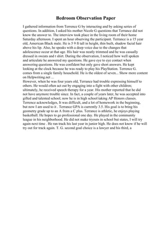 Bedroom Observation Paper
I gathered information from Terrence G by interacting and by asking series of
questions. In addition, I asked his mother Nicole G questions that Terrance did not
know the answer to. The interview took place in the living room of their home
Saturday afternoon. I spent an hour observing the participant. Terrance is a 15 year
old, American Black male. He is 5 9 ft tall in height, thin built, shadow facial hair
above his lip. Also, he speaks with a deep voice due to the changes that
adolescence occur at that age. His hair was neatly trimmed and he was casually
dressed in sweats and t shirt. During the observation, I noticed how well spoken
and articulate he answered my questions. He gave eye to eye contact when
answering questions. He was confident but only gave short answers. He kept
looking at the clock because he was ready to play his PlayStation. Terrence G.
comes from a single family household. He is the oldest of seven... Show more content
on Helpwriting.net ...
However, when he was four years old, Terrance had trouble expressing himself to
others. He would often act out by engaging into a fight with other children;
ultimately, he received speech therapy for a year. His mother reported that he did
not have anymore trouble since. In fact, a couple of years later, he was accepted into
gifted and talented school; now he is in high school taking AP Honors classes.
Terrence acknowledges, It was difficult, and a lot of homework in the beginning,
but now I am used to it . Terrance GPA is currently 3.5. His goal is to bring his
geometry grade up to an A from a C plus. Terrance is athletic, he enjoys playing
basketball. He hopes to go professional one day. He played in the community
league in his neighborhood. He did not make tryouts in school but states, I will try
again next time . He ran track his last year in junior high. He does not know if he will
try out for track again. T. G. second goal choice is a lawyer and his third, a
 