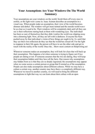 Your Assumptions Are Your Windows On The World
Summary
Your assumptions are your windows on the world. Scrub them off every once in
awhile, or the light won t come in. Isaac Asiman describes an assumption in a
visual way. When people make an assumption, their view of the world becomes
dimmer and darker. The window will get more tainted and the outside world won t
be as clear as it used to be. Their windows will be completely dark until all they can
see is their reflections staring back at them with wondering eyes. The individual
has been so sure of themselves that they didn t realize the world was slipping away
into a dimming light. Now, all they are left with is darkness. Everyone has been
pushed away by that individual s vision of how things are ought to be. It s until that
they see their own reflection do they see that the world has closed off. For the light
to reappear in their life again, the person will have to see the other side and get in
touch with the reality of the world. Once the... Show more content on Helpwriting.net
...
Whenever someone makes an assumption, they will look for clues that will back up
their assumption. This happens a lot when someone is trying to figure out if two
people are dating or not. If someone assumes that the two are dating, they will keep
their assumption hidden until they have all the facts. One reason why assumptions
stay hidden from us is that they are so deeply ingrained; the assumptions may appear
when we come across a certain person or group that ll remind us of the assumption.
People can also make assumptions about different cultures. While we may have a
culture a certain way, another country may have there s a completely different way.
Whenever we travel to another country, we will need to bring the different
assumptions to light that way we can learn about their culture with an open
 
