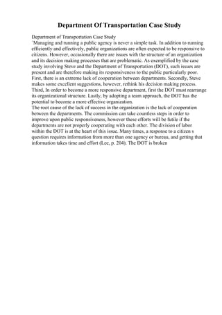 Department Of Transportation Case Study
Department of Transportation Case Study
`Managing and running a public agency is never a simple task. In addition to running
efficiently and effectively, public organizations are often expected to be responsive to
citizens. However, occasionally there are issues with the structure of an organization
and its decision making processes that are problematic. As exemplified by the case
study involving Steve and the Department of Transportation (DOT), such issues are
present and are therefore making its responsiveness to the public particularly poor.
First, there is an extreme lack of cooperation between departments. Secondly, Steve
makes some excellent suggestions, however, rethink his decision making process.
Third, In order to become a more responsive department, first the DOT must rearrange
its organizational structure. Lastly, by adopting a team approach, the DOT has the
potential to become a more effective organization.
The root cause of the lack of success in the organization is the lack of cooperation
between the departments. The commission can take countless steps in order to
improve upon public responsiveness, however these efforts will be futile if the
departments are not properly cooperating with each other. The division of labor
within the DOT is at the heart of this issue. Many times, a response to a citizen s
question requires information from more than one agency or bureau, and getting that
information takes time and effort (Lee, p. 204). The DOT is broken
 