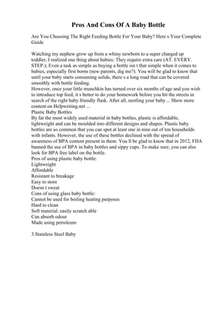 Pros And Cons Of A Baby Bottle
Are You Choosing The Right Feeding Bottle For Your Baby? Here s Your Complete
Guide
Watching my nephew grow up from a whiny newborn to a super charged up
toddler, I realized one thing about babies: They require extra care (AT. EVERY.
STEP.); Even a task as simple as buying a bottle isn t that simple when it comes to
babies, especially first borns (new parents, dig me?). You will be glad to know that
until your baby starts consuming solids, there s a long road that can be covered
smoothly with bottle feeding.
However, once your little munchkin has turned over six months of age and you wish
to introduce top feed, it s better to do your homework before you hit the streets in
search of the right baby friendly flask. After all, nestling your baby ... Show more
content on Helpwriting.net ...
Plastic Baby Bottles
By far the most widely used material in baby bottles, plastic is affordable,
lightweight and can be moulded into different designs and shapes. Plastic baby
bottles are so common that you can spot at least one in nine out of ten households
with infants. However, the use of these bottles declined with the spread of
awareness of BPA content present in them. You ll be glad to know that in 2012, FDA
banned the use of BPA in baby bottles and sippy cups. To make sure, you can also
look for BPA free label on the bottle.
Pros of using plastic baby bottle:
Lightweight
Affordable
Resistant to breakage
Easy to store
Doesn t sweat
Cons of using glass baby bottle:
Cannot be used for boiling heating purposes
Hard to clean
Soft material; easily scratch able
Can absorb odour
Made using petroleum
3.Stainless Steel Baby
 