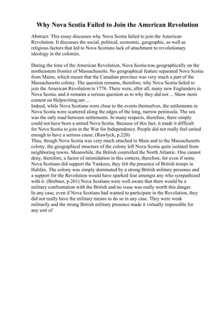Why Nova Scotia Failed to Join the American Revolution
Abstract: This essay discusses why Nova Scotia failed to join the American
Revolution. It discusses the social, political, economic, geographic, as well as
religious factors that led to Nova Scotians lack of attachment to revolutionary
ideology in the colonies.
During the time of the American Revolution, Nova Scotia was geographically on the
northeastern frontier of Massachusetts. No geographical feature separated Nova Scotia
from Maine, which meant that the Canadian province was very much a part of the
Massachusetts colony. The question remains, therefore, why Nova Scotia failed to
join the American Revolution in 1776. There were, after all, many new Englanders in
Nova Scotia, and it remains a serious question as to why they did not ... Show more
content on Helpwriting.net ...
Indeed, while Nova Scotians were close to the events themselves, the settlements in
Nova Scotia were scattered along the edges of the long, narrow peninsula. The sea
was the only road between settlements. In many respects, therefore, there simply
could not have been a united Nova Scotia. Because of this fact, it made it difficult
for Nova Scotia to join in the War for Independence. People did not really feel united
enough to have a serious cause. (Rawlyck, p.220)
Thus, though Nova Scotia was very much attached to Main and to the Massachusetts
colony, the geographical structure of the colony left Nova Scotia quite isolated from
neighboring towns. Meanwhile, the British controlled the North Atlantic. One cannot
deny, therefore, a factor of intimidation in this context, therefore, for even if some
Nova Scotians did support the Yankees, they felt the presence of British troops in
Halifax. The colony was simply dominated by a strong British military presence and
a support for the Revolution would have sparked fear amongst any who sympathized
with it. (Brebner, p.261) Nova Scotians were well aware that there would be a
military confrontation with the British and no issue was really worth this danger.
In any case, even if Nova Scotians had wanted to participate in the Revolution, they
did not really have the military means to do so in any case. They were weak
militarily and the strong British military presence made it virtually impossible for
any sort of
 