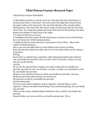 Tibial Plateau Fracture Research Paper
Tibial Plateau Fracture With Rehab
A tibial plateau fracture is a break in the top of the bone that forms the bottom of
the knee joint (tibia or shin bone). The lower end of the thigh bone (femur) forms
the upper surface of the knee joint. The top of the tibia has a flat, smooth surface
(tibial plateau). This part of the shin bone is made of softer bone than the end of the
femur bone. If a strong force pushes the femur down into the tibial plateau, the tibial
plateau can collapse or break away at the edges.
Two types of fractures can occur:
A nondisplaced fracture means that the broken piece or pieces of your tibial plateau
have not moved out of their normal position.
A displaced fracture means that one or more pieces of your tibial ... Show more
content on Helpwriting.net ...
Move your toes and ankle often to avoid stiffness and to lessen swelling.
Raise (elevate) the injured area above the level of your heart while you are sitting or
lying down.
Driving
Do not drive or operate heavy machinery while taking prescription pain medicine.
Ask your health care provider when it is safe to drive if you have a brace on a leg
that you use for driving.
Activity
Do not use the injured limb to support your body weight until your health care
provider says that you can. Use crutches, a scooter, a walker, or a wheelchair as told
by your health care provider.
Return to your normal activities as told by your health care provider. Ask your
health care provider what activities are safe for you.
Do exercises as told by your health care provider.
General Instructions
Do not use any tobacco products, such as cigarettes, chewing tobacco, and e
cigarettes. Tobacco can delay bone healing. If you need help quitting, ask your health
care provider.
Take over the counter and prescription medicines only as told by your health care
provider.
Keep all follow up visits as told by your health care provider. This is
 