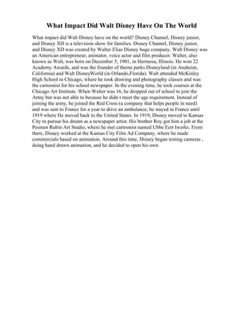 What Impact Did Walt Disney Have On The World
What impact did Walt Disney have on the world? Disney Channel, Disney junior,
and Disney XD is a television show for families. Disney Channel, Disney junior,
and Disney XD was created by Walter Elias Disney huge company. Walt Disney was
an American entrepreneur, animator, voice actor and film producer. Walter, also
known as Walt, was born on December 5, 1901, in Hermosa, Illinois. He won 22
Academy Awards, and was the founder of theme parks Disneyland (in Anaheim,
California) and Walt DisneyWorld (in Orlando,Florida). Walt attended McKinley
High School in Chicago, where he took drawing and photography classes and was
the cartoonist for his school newspaper. In the evening time, he took courses at the
Chicago Art Institute. When Walter was 16, he dropped out of school to join the
Army but was not able to because he didn t meet the age requirement. Instead of
joining the army, he joined the Red Cross (a company that helps people in need)
and was sent to France for a year to drive an ambulance; he stayed in France until
1919 where He moved back to the United States. In 1919, Disney moved to Kansas
City to pursue his dream as a newspaper artist. His brother Roy got him a job at the
Pesmen Rubin Art Studio, where he met cartoonist named Ubbe Eert Iwerks. From
there, Disney worked at the Kansas City Film Ad Company, where he made
commercials based on animation. Around this time, Disney began testing cameras ,
doing hand drawn animation, and he decided to open his own
 