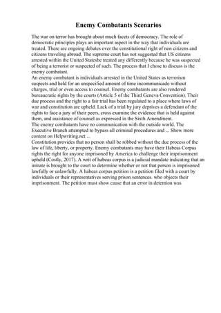 Enemy Combatants Scenarios
The war on terror has brought about much facets of democracy. The role of
democratic principles plays an important aspect in the way that individuals are
treated. There are ongoing debates over the constitutional right of non citizens and
citizens traveling abroad. The supreme court has not suggested that US citizens
arrested within the United Statesbe treated any differently because he was suspected
of being a terrorist or suspected of such. The process that I chose to discuss is the
enemy combatant.
An enemy combatant is individuals arrested in the United States as terrorism
suspects and held for an unspecified amount of time incommunicado without
charges, trial or even access to counsel. Enemy combatants are also rendered
bureaucratic rights by the courts (Article 5 of the Third Geneva Convention). Their
due process and the right to a fair trial has been regulated to a place where laws of
war and constitution are upheld. Lack of a trial by jury deprives a defendant of the
rights to face a jury of their peers, cross examine the evidence that is held against
them, and assistance of counsel as expressed in the Sixth Amendment.
The enemy combatants have no communication with the outside world. The
Executive Branch attempted to bypass all criminal procedures and ... Show more
content on Helpwriting.net ...
Constitution provides that no person shall be robbed without the due process of the
law of life, liberty, or property. Enemy combatants may have their Habeas Corpus
rights the right for anyone imprisoned by America to challenge their imprisonment
upheld (Costly, 2017). A writ of habeas corpus is a judicial mandate indicating that an
inmate is brought to the court to determine whether or not that person is imprisoned
lawfully or unlawfully. A habeas corpus petition is a petition filed with a court by
individuals or their representatives serving prison sentences. who objects their
imprisonment. The petition must show cause that an error in detention was
 