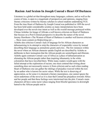 Racism And Sexism In Joseph Conrad s Heart Of Darkness
Literature is a global art that throughout many languages, cultures, and as well as the
course of time, is open to a magnitude of perspectives and opinions, ranging from
literary criticisms written by literary scholars to school students undertaking VCE.
From the time Heart of Darkness by Joseph Conrad was published in 1899 the novel
has been held under considerable scrutiny as many interpretations have been
developed over the novels true intent as well as the overall message portrayed within.
Chinua Achebes An Image of Africais a well known criticism on Heart of Darkness
that focuses on a Post Colonial perspective to describe the nature of the novel.
Jeremy Hawthorn s The Women of Heart of Darkness is another well known criticism
... Show more content on Helpwriting.net ...
Achebe also criticises Conrad s lack of language for his African characters as
dehumanising in its attempt to strip the characters of respectable voices by instead
describing their language as animalistic grunts and cries . The few instances within
the novel where an African character speaks English are described by Achebe as
deliberate in their insinuation that the African people are unintelligent and illiterate.
Achebe again contrasts Conrad s use of Africa as a place of dehumanisation as
alienating the African people rather than inspiring inhumanity in the white
colonialists that have travelled there. While many readers would agree with the
failed attempt at the exploration of racism, one must contend that writing about
something does not necessarily remove it from criticism and as such when reading
Heart of Darkness one can gather the inklings of prejudice weaved within the text
by an author who is known for racist values. While the text is deserving of
appreciation, as for some it is deemed a literary masterpiece, one cannot ignore the
racist undertones of the novel as it is clear that Conrad has prejudices towards Africa
and her people and that these feelings were intertwined into the plot. Conrad s main
characters all have some racist values ranging from blissful ignorance to downright
hatred to the African people and in
 