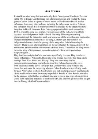Asa Branca
1.)Asa Branca is a song that was written by Luiz Gonzaga and Humberto Teixeira
in the 40 s in Brazil. Luiz Gonzaga was a famous musician and created the music
genre of baiao. Baiao is a genre of music native to Northeastern Brazil, but has
influences from many other cultures including the indigenous, mestizo, African
and European musics. It is a rural music that was avoided by the upper class for a
long time in Brazil. However, Luiz Gonzaga popularized the music around the
1940 s, when this song was written. Through usage of the radio, he was able to
become a so called pop star in Brazil with this song. This song takes many
characteristics of the baiao style such as a heavy use of the accordion and zambomba
to create the rhythm and melody of the song. Listeners can hear some of the
indigenous influences in the beginning of the song when Luiz is humming the
melody. There is also a large emphasis on the downbeat of the music, done with the
zambomba. This is another characteristic of baiao music. The title of the song means
the white wing of the picazuro pigeon (a native of... Show more content on
Helpwriting.net ...
They both have origins in Cuba, and more specifically Havana. They both have
major influences of African traditions and were created by people that have a rich
heritage from West Africa and Slavery. They also share very similar
instrumentations and very similar beats since Son Cubano borrowed its clave
from traditional rumba clave. However, Son Cubano was a style of music and
dance that was more for everybody whereas Cuban Rumba was specifically made
for poor Afro Cuban workers. Son Cubano also had greater popularity in other parts
of the world and was even incorrectly regarded as Rumba. Cuban Rumba proved to
be the stronger style that has weathered time and is now a key genre of music from
Cuba. Both styles are important to the history of Cuba and both give excellent insight
into the history of Afro Cubans and their
 