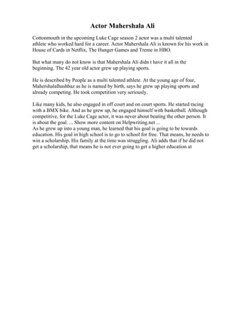 Actor Mahershala Ali
Cottonmouth in the upcoming Luke Cage season 2 actor was a multi talented
athlete who worked hard for a career. Actor Mahershala Ali is known for his work in
House of Cards in Netflix, The Hunger Games and Treme in HBO.
But what many do not know is that Mahershala Ali didn t have it all in the
beginning. The 42 year old actor grew up playing sports.
He is described by People as a multi talented athlete. At the young age of four,
Mahershalalhashbaz as he is named by birth, says he grew up playing sports and
already competing. He took competition very seriously.
Like many kids, he also engaged in off court and on court sports. He started racing
with a BMX bike. And as he grew up, he engaged himself with basketball. Although
competitive, for the Luke Cage actor, it was never about beating the other person. It
is about the goal. ... Show more content on Helpwriting.net ...
As he grew up into a young man, he learned that his goal is going to be towards
education. His goal in high school is to go to school for free. That means, he needs to
win a scholarship. His family at the time was struggling. Ali adds that if he did not
get a scholarship, that means he is not ever going to get a higher education at
 