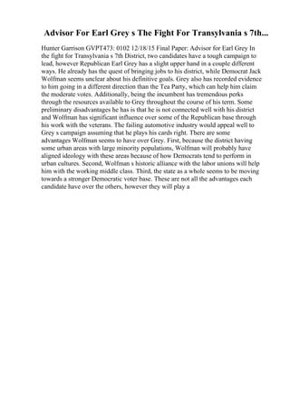 Advisor For Earl Grey s The Fight For Transylvania s 7th...
Hunter Garrison GVPT473: 0102 12/18/15 Final Paper: Advisor for Earl Grey In
the fight for Transylvania s 7th District, two candidates have a tough campaign to
lead, however Republican Earl Grey has a slight upper hand in a couple different
ways. He already has the quest of bringing jobs to his district, while Democrat Jack
Wolfman seems unclear about his definitive goals. Grey also has recorded evidence
to him going in a different direction than the Tea Party, which can help him claim
the moderate votes. Additionally, being the incumbent has tremendous perks
through the resources available to Grey throughout the course of his term. Some
preliminary disadvantages he has is that he is not connected well with his district
and Wolfman has significant influence over some of the Republican base through
his work with the veterans. The failing automotive industry would appeal well to
Grey s campaign assuming that he plays his cards right. There are some
advantages Wolfman seems to have over Grey. First, because the district having
some urban areas with large minority populations, Wolfman will probably have
aligned ideology with these areas because of how Democrats tend to perform in
urban cultures. Second, Wolfman s historic alliance with the labor unions will help
him with the working middle class. Third, the state as a whole seems to be moving
towards a stronger Democratic voter base. These are not all the advantages each
candidate have over the others, however they will play a
 