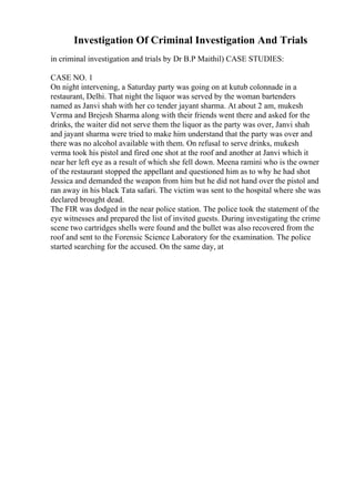 Investigation Of Criminal Investigation And Trials
in criminal investigation and trials by Dr B.P Maithil) CASE STUDIES:
CASE NO. 1
On night intervening, a Saturday party was going on at kutub colonnade in a
restaurant, Delhi. That night the liquor was served by the woman bartenders
named as Janvi shah with her co tender jayant sharma. At about 2 am, mukesh
Verma and Brejesh Sharma along with their friends went there and asked for the
drinks, the waiter did not serve them the liquor as the party was over, Janvi shah
and jayant sharma were tried to make him understand that the party was over and
there was no alcohol available with them. On refusal to serve drinks, mukesh
verma took his pistol and fired one shot at the roof and another at Janvi which it
near her left eye as a result of which she fell down. Meena ramini who is the owner
of the restaurant stopped the appellant and questioned him as to why he had shot
Jessica and demanded the weapon from him but he did not hand over the pistol and
ran away in his black Tata safari. The victim was sent to the hospital where she was
declared brought dead.
The FIR was dodged in the near police station. The police took the statement of the
eye witnesses and prepared the list of invited guests. During investigating the crime
scene two cartridges shells were found and the bullet was also recovered from the
roof and sent to the Forensic Science Laboratory for the examination. The police
started searching for the accused. On the same day, at
 