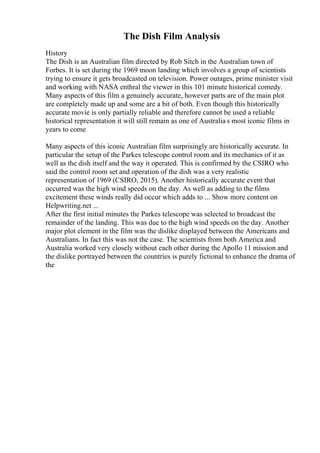 The Dish Film Analysis
History
The Dish is an Australian film directed by Rob Sitch in the Australian town of
Forbes. It is set during the 1969 moon landing which involves a group of scientists
trying to ensure it gets broadcasted on television. Power outages, prime minister visit
and working with NASA enthral the viewer in this 101 minute historical comedy.
Many aspects of this film a genuinely accurate, however parts are of the main plot
are completely made up and some are a bit of both. Even though this historically
accurate movie is only partially reliable and therefore cannot be used a reliable
historical representation it will still remain as one of Australia s most iconic films in
years to come
Many aspects of this iconic Australian film surprisingly are historically accurate. In
particular the setup of the Parkes telescope control room and its mechanics of it as
well as the dish itself and the way it operated. This is confirmed by the CSIRO who
said the control room set and operation of the dish was a very realistic
representation of 1969 (CSIRO, 2015). Another historically accurate event that
occurred was the high wind speeds on the day. As well as adding to the films
excitement these winds really did occur which adds to ... Show more content on
Helpwriting.net ...
After the first initial minutes the Parkes telescope was selected to broadcast the
remainder of the landing. This was due to the high wind speeds on the day. Another
major plot element in the film was the dislike displayed between the Americans and
Australians. In fact this was not the case. The scientists from both America and
Australia worked very closely without each other during the Apollo 11 mission and
the dislike portrayed between the countries is purely fictional to enhance the drama of
the
 
