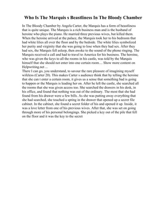 Who Is The Marquis s Beastliness In The Bloody Chamber
In The Bloody Chamber by Angela Carter, the Marquis has a form of beastliness
that is quite unique. The Marquis is a rich business man and is the husband of
heroine who plays the piano. He married three previous wives, but killed them.
When the heroine arrived at the palace, the Marquis took her to his bedroom that
had white lilies all over the floor and by the bedside. The white lilies symbolized
her purity and virginity that she was going to lose when they had sex. After they
had sex, the Marquis fell asleep, then awoke to the sound of the phone ringing. The
Marquis received a call and had to travel to America for his business. The heroine,
who was given the keys to all the rooms in his castle, was told by the Marquis
himself that she should not enter into one certain room.... Show more content on
Helpwriting.net ...
There I can go, you understand, to savour the rare pleasure of imagining myself
wifeless (Carter 20). This makes Carter s audience think that by telling the heroine
that she can t enter a certain room, it gives us a sense that something bad is going
to happen or the Marquis is leading her on. After he left the castle, she searched all
the rooms that she was given access too. She searched the drawers in his desk, in
his office, and found that nothing was out of the ordinary. The most that she had
found from his drawer were a few bills. As she was putting away everything that
she had searched, she touched a spring in the drawer that opened up a secret file
cabinet. In the cabinet, she found a secret folder of his and opened it up. Inside, it
was a love letter from one of his previous wives. After that, she was set on going
through more of his personal belongings. She picked a key out of the pile that fell
on the floor and it was the key to the secret
 