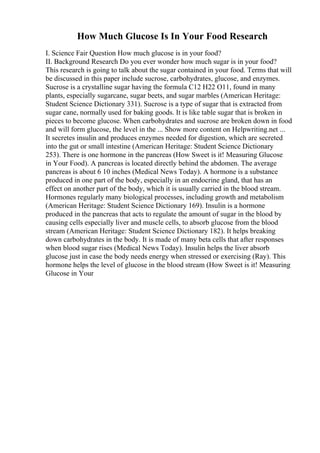 How Much Glucose Is In Your Food Research
I. Science Fair Question How much glucose is in your food?
II. Background Research Do you ever wonder how much sugar is in your food?
This research is going to talk about the sugar contained in your food. Terms that will
be discussed in this paper include sucrose, carbohydrates, glucose, and enzymes.
Sucrose is a crystalline sugar having the formula C12 H22 O11, found in many
plants, especially sugarcane, sugar beets, and sugar marbles (American Heritage:
Student Science Dictionary 331). Sucrose is a type of sugar that is extracted from
sugar cane, normally used for baking goods. It is like table sugar that is broken in
pieces to become glucose. When carbohydrates and sucrose are broken down in food
and will form glucose, the level in the ... Show more content on Helpwriting.net ...
It secretes insulin and produces enzymes needed for digestion, which are secreted
into the gut or small intestine (American Heritage: Student Science Dictionary
253). There is one hormone in the pancreas (How Sweet is it! Measuring Glucose
in Your Food). A pancreas is located directly behind the abdomen. The average
pancreas is about 6 10 inches (Medical News Today). A hormone is a substance
produced in one part of the body, especially in an endocrine gland, that has an
effect on another part of the body, which it is usually carried in the blood stream.
Hormones regularly many biological processes, including growth and metabolism
(American Heritage: Student Science Dictionary 169). Insulin is a hormone
produced in the pancreas that acts to regulate the amount of sugar in the blood by
causing cells especially liver and muscle cells, to absorb glucose from the blood
stream (American Heritage: Student Science Dictionary 182). It helps breaking
down carbohydrates in the body. It is made of many beta cells that after responses
when blood sugar rises (Medical News Today). Insulin helps the liver absorb
glucose just in case the body needs energy when stressed or exercising (Ray). This
hormone helps the level of glucose in the blood stream (How Sweet is it! Measuring
Glucose in Your
 