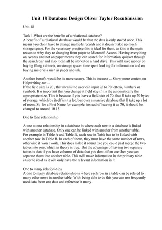 Unit 18 Database Design Oliver Taylor Resubmission
Unit 18
Task 1 What are the benefits of a relational database?
A benefit of a relational database would be that the data is only stored once. This
means you don t have to change multiple records and it doesn t take up much
storage space. For the veterinary practise this is ideal for them, as this is the main
reason to why they re changing from paper to Microsoft Access. Having everything
on Access and not on paper means they can search for information quicker through
the search bar and also it can all be stored on a hard drive. This will save money on
buying filing cabinets, on storage space, time spent looking for information and on
buying materials such as paper and ink.
Another benefit would be its more secure. This is because ... Show more content on
Helpwriting.net ...
If the field size is 70 , that means the user can input up to 70 letters, numbers or
symbols. It s important that you change it field size if it s the automatically the
appropriate size. This is because if you have a field size of 70, that ll take up 70 bytes
of storage, which by itself isn t a lot, but over a massive database that ll take up a lot
of room. So for a First Name for example, instead of leaving it as 70, it should be
changed to around 10 15.
One to One relationship
A one to one relationship in a database is where each row in a database is linked
with another database. Only one can be linked with another from another table.
For example in Table A and Table B, each row in Table has to be linked with
another row in Table B. In each of them, they must have the same number of rows,
otherwise it won t work. This does make it sound like you could just merge the two
tables into one, which in theory is true. But the advantage of having two separate
tables is that if you have columns of data that you don t often use then you can
separate them into another table. This will make information in the primary table
easier to read as it will only have the relevant information in it.
One to many relationships
A one to many database relationship is where each row in a table can be related to
many other rows in another table. With being able to do this you can use frequently
used data from one data and reference it many
 