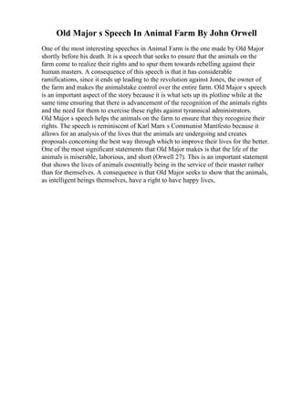Old Major s Speech In Animal Farm By John Orwell
One of the most interesting speeches in Animal Farm is the one made by Old Major
shortly before his death. It is a speech that seeks to ensure that the animals on the
farm come to realize their rights and to spur them towards rebelling against their
human masters. A consequence of this speech is that it has considerable
ramifications, since it ends up leading to the revolution against Jones, the owner of
the farm and makes the animalstake control over the entire farm. Old Major s speech
is an important aspect of the story because it is what sets up its plotline while at the
same time ensuring that there is advancement of the recognition of the animals rights
and the need for them to exercise these rights against tyrannical administrators.
Old Major s speech helps the animals on the farm to ensure that they recognize their
rights. The speech is reminiscent of Karl Marx s Communist Manifesto because it
allows for an analysis of the lives that the animals are undergoing and creates
proposals concerning the best way through which to improve their lives for the better.
One of the most significant statements that Old Major makes is that the life of the
animals is miserable, laborious, and short (Orwell 27). This is an important statement
that shows the lives of animals essentially being in the service of their master rather
than for themselves. A consequence is that Old Major seeks to show that the animals,
as intelligent beings themselves, have a right to have happy lives,
 