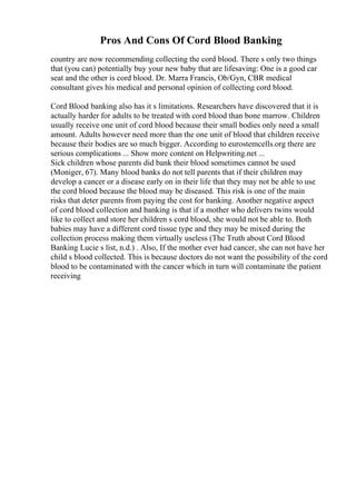 Pros And Cons Of Cord Blood Banking
country are now recommending collecting the cord blood. There s only two things
that (you can) potentially buy your new baby that are lifesaving: One is a good car
seat and the other is cord blood. Dr. Marra Francis, Ob/Gyn, CBR medical
consultant gives his medical and personal opinion of collecting cord blood.
Cord Blood banking also has it s limitations. Researchers have discovered that it is
actually harder for adults to be treated with cord blood than bone marrow. Children
usually receive one unit of cord blood because their small bodies only need a small
amount. Adults however need more than the one unit of blood that children receive
because their bodies are so much bigger. According to eurostemcells.org there are
serious complications ... Show more content on Helpwriting.net ...
Sick children whose parents did bank their blood sometimes cannot be used
(Moniger, 67). Many blood banks do not tell parents that if their children may
develop a cancer or a disease early on in their life that they may not be able to use
the cord blood because the blood may be diseased. This risk is one of the main
risks that deter parents from paying the cost for banking. Another negative aspect
of cord blood collection and banking is that if a mother who delivers twins would
like to collect and store her children s cord blood, she would not be able to. Both
babies may have a different cord tissue type and they may be mixed during the
collection process making them virtually useless (The Truth about Cord Blood
Banking Lucie s list, n.d.) . Also, If the mother ever had cancer, she can not have her
child s blood collected. This is because doctors do not want the possibility of the cord
blood to be contaminated with the cancer which in turn will contaminate the patient
receiving
 