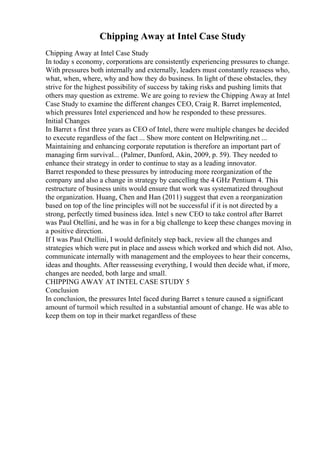 Chipping Away at Intel Case Study
Chipping Away at Intel Case Study
In today s economy, corporations are consistently experiencing pressures to change.
With pressures both internally and externally, leaders must constantly reassess who,
what, when, where, why and how they do business. In light of these obstacles, they
strive for the highest possibility of success by taking risks and pushing limits that
others may question as extreme. We are going to review the Chipping Away at Intel
Case Study to examine the different changes CEO, Craig R. Barret implemented,
which pressures Intel experienced and how he responded to these pressures.
Initial Changes
In Barret s first three years as CEO of Intel, there were multiple changes he decided
to execute regardless of the fact ... Show more content on Helpwriting.net ...
Maintaining and enhancing corporate reputation is therefore an important part of
managing firm survival... (Palmer, Dunford, Akin, 2009, p. 59). They needed to
enhance their strategy in order to continue to stay as a leading innovator.
Barret responded to these pressures by introducing more reorganization of the
company and also a change in strategy by cancelling the 4 GHz Pentium 4. This
restructure of business units would ensure that work was systematized throughout
the organization. Huang, Chen and Han (2011) suggest that even a reorganization
based on top of the line principles will not be successful if it is not directed by a
strong, perfectly timed business idea. Intel s new CEO to take control after Barret
was Paul Otellini, and he was in for a big challenge to keep these changes moving in
a positive direction.
If I was Paul Otellini, I would definitely step back, review all the changes and
strategies which were put in place and assess which worked and which did not. Also,
communicate internally with management and the employees to hear their concerns,
ideas and thoughts. After reassessing everything, I would then decide what, if more,
changes are needed, both large and small.
CHIPPING AWAY AT INTEL CASE STUDY 5
Conclusion
In conclusion, the pressures Intel faced during Barret s tenure caused a significant
amount of turmoil which resulted in a substantial amount of change. He was able to
keep them on top in their market regardless of these
 