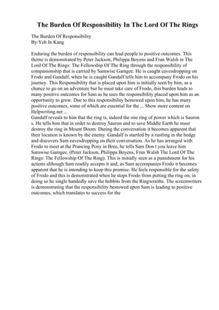 The Burden Of Responsibility In The Lord Of The Rings
The Burden Of Responsibility
By:Yeh In Kang
Enduring the burden of responsibility can lead people to positive outcomes. This
theme is demonstrated by Peter Jackson, Philippa Boyens and Fran Walsh in The
Lord Of The Rings: The Fellowship Of The Ring through the responsibility of
companionship that is carried by Samwise Gamgee. He is caught eavesdropping on
Frodo and Gandalf, when he is caught Gandalf tells him to accompany Frodo on his
journey. This Responsibility that is placed upon him is initially seen by him, as a
chance to go on an adventure but he must take care of Frodo, this burden leads to
many positive outcomes for Sam as he uses the responsibility placed upon him as an
opportunity to grow. Due to this responsibility bestowed upon him, he has many
positive outcomes, some of which are essential for the ... Show more content on
Helpwriting.net ...
Gandalf reveals to him that the ring is, indeed the one ring of power which is Sauron
s. He tells him that in order to destroy Sauron and to save Middle Earth he must
destroy the ring in Mount Doom. During the conversation it becomes apparent that
their location is known by the enemy. Gandalf is startled by a rustling in the hedge
and discovers Sam eavesdropping on their conversation. As he has arranged with
Frodo to meet at the Prancing Pony in Bree, he tells Sam Don t you leave him
Samwise Gamgee. (Peter Jackson, Philippa Boyens, Fran Walsh The Lord Of The
Rings: The Fellowship Of The Ring). This is initially seen as a punishment for his
actions although Sam readily accepts it and, as Sam accompanies Frodo it becomes
apparent that he is intending to keep this promise. He feels responsible for the safety
of Frodo and this is demonstrated when he stops Frodo from putting the ring on, in
doing so he single handedly save the hobbits from the Ringwraiths. The screenwriters
is demonstrating that the responsibility bestowed upon Sam is leading to positive
outcomes, which translates to success for the
 