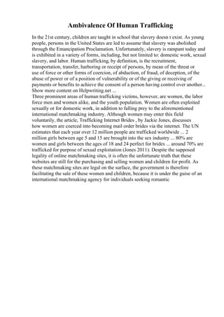 Ambivalence Of Human Trafficking
In the 21st century, children are taught in school that slavery doesn t exist. As young
people, persons in the United States are led to assume that slavery was abolished
through the Emancipation Proclamation. Unfortunately, slavery is rampant today and
is exhibited in a variety of forms, including, but not limited to: domestic work, sexual
slavery, and labor. Human trafficking, by definition, is the recruitment,
transportation, transfer, harboring or receipt of persons, by mean of the threat or
use of force or other forms of coercion, of abduction, of fraud, of deception, of the
abuse of power or of a position of vulnerability or of the giving or receiving of
payments or benefits to achieve the consent of a person having control over another...
Show more content on Helpwriting.net ...
Three prominent areas of human trafficking victims, however, are women, the labor
force men and women alike, and the youth population. Women are often exploited
sexually or for domestic work, in addition to falling prey to the aforementioned
international matchmaking industry. Although women may enter this field
voluntarily, the article, Trafficking Internet Brides , by Jackie Jones, discusses
how women are coerced into becoming mail order brides via the internet. The UN
estimates that each year over 12 million people are trafficked worldwide ... 2
million girls between age 5 and 15 are brought into the sex industry ... 80% are
women and girls between the ages of 18 and 24 perfect for brides ... around 70% are
trafficked for purpose of sexual exploitation (Jones 2011). Despite the supposed
legality of online matchmaking sites, it is often the unfortunate truth that these
websites are still for the purchasing and selling women and children for profit. As
these matchmaking sites are legal on the surface, the government is therefore
facilitating the sale of these women and children, because it is under the guise of an
international matchmaking agency for individuals seeking romantic
 
