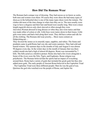How Did The Romans Wear
The Romans had a unique way of dressing. They had soccus as we know as socks,
both men and women wore them. Of course they wore shoes the had many types of
shoes,as in the hobnailed shoe is one of the many types shoes worn the romans. The
clothes did most of the time change to what class they are in. The men usually wore
wigs to have a disguise and their hair and beard were usually long. Men wore a knee
length togawith sleeves only short sleeved or often enough they were
sleeveless.Woman dressed in long dresses or robes they also wore tunics and that
was made either of cotton or silk. Little boys wore tunics down to their knees. Little
girls wore tunics and had a belt along their waist. They did have cotton and silk for
all the clothing. The Romans did wear jewelry.... Show more content on
Helpwriting.net ...
They favored the stones as in emerald, topaz, sapphire, and rubies. The frame and
pendants came in gold Rome had very dry and warm summers. They had cold and
humid winters. The summer days in the months of July and August it was almost
90 degrees every day. In the winter days in the month of January that was there
coldest month ana had a high of almost 60 degrees. Rome was surrounded by 7
hills. The hills acted as a shield to protect. Rome also had a few rivers alongside it.
Some of the rivers were the Nile, Tigris, and Euphrates. Rome religion was
polytheistic. The Romans believed that the spirits had an impact of everything
around them. Rome had a variety of gods that included the greek gods but they also
added more gods. The early people of Ancient Rome believed in the Capitoline Triad
. The Capitoline Triad were three different people: Mars he was the god of war,
Quirinus the god who watched over the people of Rome, and Jupiter the
 