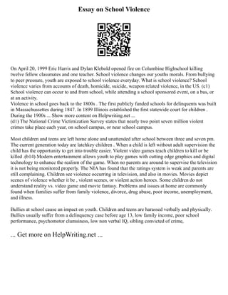 Essay on School Violence
On April 20, 1999 Eric Harris and Dylan Klebold opened fire on Columbine Highschool killing
twelve fellow classmates and one teacher. School violence changes our youths morals. From bullying
to peer pressure, youth are exposed to school violence everyday. What is school violence? School
violence varies from accounts of death, homicide, suicide, weapon related violence, in the US. (c1)
School violence can occur to and from school, while attending a school sponsored event, on a bus, or
at an activity.
Violence in school goes back to the 1800s . The first publicly funded schools for delinquents was built
in Massachussettes during 1847. In 1899 Illinois established the first statewide court for children .
During the 1900s ... Show more content on Helpwriting.net ...
(d1) The National Crime Victimization Survey states that nearly two point seven million violent
crimes take place each year, on school campus, or near school campus.
Most children and teens are left home alone and unattended after school between three and seven pm.
The current generation today are latchkey children . When a child is left without adult supervision the
child has the opportunity to get into trouble easier. Violent video games teach children to kill or be
killed .(b14) Modern entertainment allows youth to play games with cutting edge graphics and digital
technology to enhance the realism of the game. When no parents are around to supervise the television
it is not being monitored properly. The NIA has found that the ratings system is weak and parents are
still complaining. Children see violence occurring in television, and also in movies. Movies depict
scenes of violence whether it be , violent scenes, or violent action heroes. Some children do not
understand reality vs. video game and movie fantasy. Problems and issues at home are commonly
found when families suffer from family violence, divorce, drug abuse, poor income, unemployment,
and illness.
Bullies at school cause an impact on youth. Children and teens are harassed verbally and physically.
Bullies usually suffer from a delinquency case before age 13, low family income, poor school
performance, psychomotor clumsiness, low non verbal IQ, sibling convicted of crime,
... Get more on HelpWriting.net ...
 