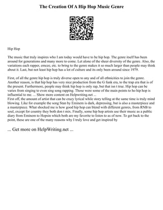 The Creation Of A Hip Hop Music Genre
Hip Hop
The music that truly inspires who I am today would have to be hip hop. The genre itself has been
around for generations and many more to come. Let alone of the sheer diversity of the genre. Also, the
variations each rapper, emcee, etc. to bring to the genre makes it so much larger than people may think
about it. Last, but not least hip hop has a lot of culture and its only been around since 1979.
First, of all the genre hip hop is truly diverse open to any and of all ethnicities to join the genre.
Another reason, is that hip hop has very nice production from the G funk era, to the trap era that is of
the present. Furthermore, people may think hip hop is only rap, but that isn t true. Hip hop can be
varies from singing to even sing song rapping. Those were some of the main points to ho hip hop is
influential to me. ... Show more content on Helpwriting.net ...
First off, the amount of artist that can be crazy lyrical while story telling at the same time is truly mind
blowing. Like for example the song Stan by Eminem is dark, depressing, but is also a masterpiece and
a masterpiece. What shocked me is how good hip hop can blend with different genres, from RNB to
soul, except for country they both don t mix. Finally, some hip hop artists use their music as a public
diary from Eminem to Hopsin which both are my favorite to listen to as of now. To get back to the
point, these are one of the many reasons why I truly love and get inspired by
... Get more on HelpWriting.net ...
 