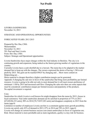 Net Profit
LIVORIA SANDWICHES
November 14, 2013
STRATEGIC AND OPERATIONAL OPPORTUNITIES
FORECASTED YEARS: 2013 2015
Prepared by Dev Das, CMA
Memorandum
November 14, 2013
TO: Paul and Sam Livoria
From: Dev Das, CMA
Subject: Strategic and Operational opportunities
Livoria Sandwiches faces major changes within the food industry in Dawkins. The city is in
continuing growth and expansion, being ranked as the fastest growing number of vegetarians in the
country.
Currently Livoria faces a cash shortfall due to a lawsuit. The menu has to be adapted to the market
demand fast to keep up with the changes. The owners expressed the desire of having 1.1M in net
profit by 2015. The goal can be reached ONLY by changing and ... Show more content on
Helpwriting.net ...
Direct material is cheaper therefore a higher contribution margin can be generated.
Appendix 4 changing the sale mix in favor of the sandwiches that bring more profitability per limited
resource, Livoria is going to be able not only to meet demand but it will meet owners preference of
minimum 1.1M by 2015 and increased cash flow. Changing the sales mix there are some aspects that
must be considered: contribution margin per limited resource and popularity of the products.
No capital investment is required.
Cons:
Sandwiches for which Livoria is well known for might disappear from the menu by 2015, (losses in
loyal customers). Veal cutlet sandwiches demand can be satisfied in proportion of 77% in 2013
[67,028/86,333 units], 90% in 2014 [78,710/87,283 units] and disappear completely in 2015 from the
menu (app.4)
Limitation in number of employees Livoria can hire is a constraint against more growth possibility.
Livoria can satisfy only 83% of demand in 2013, 87% in 2014 and 70% in 2015. (app.4)
Livoria will change its current business success core (meat sandwiches) in favor of vegetarian one.
Risk: Direct material is more perishable and as main ingredients, quality is a key risk for business.
 