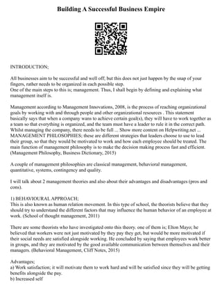 Building A Successful Business Empire
INTRODUCTION;
All businesses aim to be successful and well off; but this does not just happen by the snap of your
fingers, rather needs to be organized in each possible step.
One of the main steps to this is; management. Thus, I shall begin by defining and explaining what
management itself is.
Management according to Management Innovations, 2008, is the process of reaching organizational
goals by working with and through people and other organizational resources . This statement
basically says that when a company wans to achieve certain goal(s), they will have to work together as
a team so that everything is organized, and the team must have a leader to rule it in the correct path.
Whilst managing the company, there needs to be full ... Show more content on Helpwriting.net ...
MANAGEMENT PHILOSOPHIES; these are different strategies that leaders choose to use to lead
their group, so that they would be motivated to work and how each employee should be treated. The
main function of management philosophy is to make the decision making process fast and efficient.
(Management Philosophy, Business Dictionary, 2015)
A couple of management philosophies are classical management, behavioral management,
quantitative, systems, contingency and quality.
I will talk about 2 management theories and also about their advantages and disadvantages (pros and
cons).
1) BEHAVIOURAL APPROACH;
This is also known as human relation movement. In this type of school, the theorists believe that they
should try to understand the different factors that may influence the human behavior of an employee at
work. (School of thought management, 2011)
There are some theorists who have investigated onto this theory. one of them is; Elton Mayo; he
believed that workers were not just motivated by they pay they get, but would be more motivated if
their social needs are satisfied alongside working. He concluded by saying that employees work better
in groups, and they are motivated by the good available communication between themselves and their
managers. (Behavioral Management, Cliff Notes, 2015)
Advantages;
a) Work satisfaction; it will motivate them to work hard and will be satisfied since they will be getting
benefits alongside the pay.
b) Increased self
 