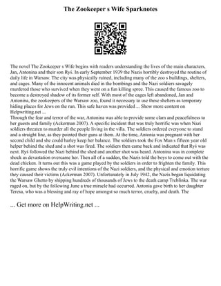 The Zookeeper s Wife Sparknotes
The novel The Zookeeper s Wife begins with readers understanding the lives of the main characters,
Jan, Antonina and their son Ryś. In early September 1939 the Nazis horribly destroyed the routine of
daily life in Warsaw. The city was physically ruined, including many of the zoo s buildings, shelters,
and cages. Many of the innocent animals died in the bombings and the Nazi soldiers savagely
murdered those who survived when they went on a fun killing spree. This caused the famous zoo to
become a destroyed shadow of its former self. With most of the cages left abandoned, Jan and
Antonina, the zookeepers of the Warsaw zoo, found it necessary to use these shelters as temporary
hiding places for Jews on the run. This safe haven was provided ... Show more content on
Helpwriting.net ...
Through the fear and terror of the war, Antonina was able to provide some clam and peacefulness to
her guests and family (Ackerman 2007). A specific incident that was truly horrific was when Nazi
soldiers threaten to murder all the people living in the villa. The soldiers ordered everyone to stand
and a straight line, as they pointed their guns at them. At the time, Antonia was pregnant with her
second child and she could barley keep her balance. The soldiers took the Fox Man s fifteen year old
helper behind the shed and a shot was fired. The soldiers then came back and indicated that Ryś was
next. Ryś followed the Nazi behind the shed and another shot was heard. Antonina was in complete
shock as devastation overcame her. Then all of a sudden, the Nazis told the boys to come out with the
dead chicken. It turns out this was a game played by the soldiers in order to frighten the family. This
horrific game shows the truly evil intentions of the Nazi soldiers, and the physical and emotion torture
they caused their victims (Ackerman 2007). Unfortunately in July 1942, the Nazis began liquidating
the Warsaw Ghetto by shipping hundreds of thousands of Jews to the death camp Treblinka. The war
raged on, but by the following June a true miracle had occurred. Antonia gave birth to her daughter
Teresa, who was a blessing and ray of hope amongst so much terror, cruelty, and death. The
... Get more on HelpWriting.net ...
 