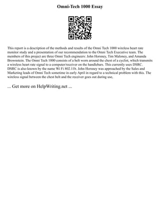 Omni-Tech 1000 Essay
This report is a description of the methods and results of the Omni Tech 1000 wireless heart rate
monitor study and a presentation of our recommendation to the Omni Tech Executive team. The
members of this project are three Omni Tech engineers: John Horsney, Tim Maloney, and Amanda
Brownstein. The Omni Tech 1000 consists of a belt worn around the chest of a cyclist, which transmits
a wireless heart rate signal to a computer/receiver on the handlebars. This currently uses DSRC.
DSRC is also known by the name Wi Fi 802.11b. John Horsney was approached by the Sales and
Marketing leads of Omni Tech sometime in early April in regard to a technical problem with this. The
wireless signal between the chest belt and the receiver goes out during use,
... Get more on HelpWriting.net ...
 