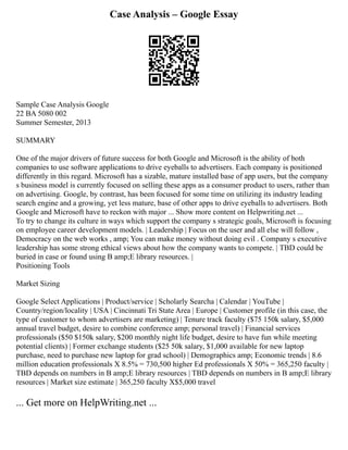 Case Analysis – Google Essay
Sample Case Analysis Google
22 BA 5080 002
Summer Semester, 2013
SUMMARY
One of the major drivers of future success for both Google and Microsoft is the ability of both
companies to use software applications to drive eyeballs to advertisers. Each company is positioned
differently in this regard. Microsoft has a sizable, mature installed base of app users, but the company
s business model is currently focused on selling these apps as a consumer product to users, rather than
on advertising. Google, by contrast, has been focused for some time on utilizing its industry leading
search engine and a growing, yet less mature, base of other apps to drive eyeballs to advertisers. Both
Google and Microsoft have to reckon with major ... Show more content on Helpwriting.net ...
To try to change its culture in ways which support the company s strategic goals, Microsoft is focusing
on employee career development models. | Leadership | Focus on the user and all else will follow ,
Democracy on the web works , amp; You can make money without doing evil . Company s executive
leadership has some strong ethical views about how the company wants to compete. | TBD could be
buried in case or found using B amp;E library resources. |
Positioning Tools
Market Sizing
Google Select Applications | Product/service | Scholarly Searcha | Calendar | YouTube |
Country/region/locality | USA | Cincinnati Tri State Area | Europe | Customer profile (in this case, the
type of customer to whom advertisers are marketing) | Tenure track faculty ($75 150k salary, $5,000
annual travel budget, desire to combine conference amp; personal travel) | Financial services
professionals ($50 $150k salary, $200 monthly night life budget, desire to have fun while meeting
potential clients) | Former exchange students ($25 50k salary, $1,000 available for new laptop
purchase, need to purchase new laptop for grad school) | Demographics amp; Economic trends | 8.6
million education professionals X 8.5% = 730,500 higher Ed professionals X 50% = 365,250 faculty |
TBD depends on numbers in B amp;E library resources | TBD depends on numbers in B amp;E library
resources | Market size estimate | 365,250 faculty X$5,000 travel
... Get more on HelpWriting.net ...
 
