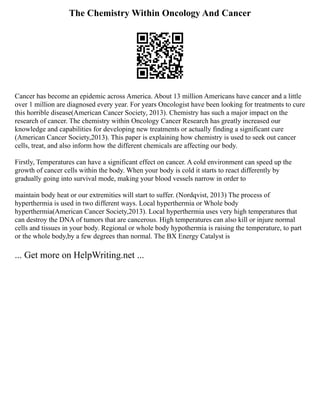 The Chemistry Within Oncology And Cancer
Cancer has become an epidemic across America. About 13 million Americans have cancer and a little
over 1 million are diagnosed every year. For years Oncologist have been looking for treatments to cure
this horrible disease(American Cancer Society, 2013). Chemistry has such a major impact on the
research of cancer. The chemistry within Oncology Cancer Research has greatly increased our
knowledge and capabilities for developing new treatments or actually finding a significant cure
(American Cancer Society,2013). This paper is explaining how chemistry is used to seek out cancer
cells, treat, and also inform how the different chemicals are affecting our body.
Firstly, Temperatures can have a significant effect on cancer. A cold environment can speed up the
growth of cancer cells within the body. When your body is cold it starts to react differently by
gradually going into survival mode, making your blood vessels narrow in order to
maintain body heat or our extremities will start to suffer. (Nordqvist, 2013) The process of
hyperthermia is used in two different ways. Local hyperthermia or Whole body
hyperthermia(American Cancer Society,2013). Local hyperthermia uses very high temperatures that
can destroy the DNA of tumors that are cancerous. High temperatures can also kill or injure normal
cells and tissues in your body. Regional or whole body hypothermia is raising the temperature, to part
or the whole body,by a few degrees than normal. The BX Energy Catalyst is
... Get more on HelpWriting.net ...
 