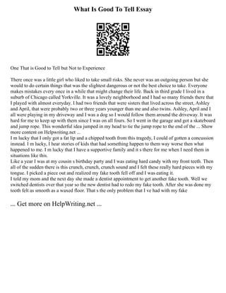 What Is Good To Tell Essay
One That is Good to Tell but Not to Experience
There once was a little girl who liked to take small risks. She never was an outgoing person but she
would to do certain things that was the slightest dangerous or not the best choice to take. Everyone
makes mistakes every once in a while that might change their life. Back in third grade I lived in a
suburb of Chicago called Yorkville. It was a lovely neighborhood and I had so many friends there that
I played with almost everyday. I had two friends that were sisters that lived across the street, Ashley
and April, that were probably two or three years younger than me and also twins. Ashley, April and I
all were playing in my driveway and I was a dog so I would follow them around the driveway. It was
hard for me to keep up with them since I was on all fours. So I went in the garage and got a skateboard
and jump rope. This wonderful idea jumped in my head to tie the jump rope to the end of the ... Show
more content on Helpwriting.net ...
I m lucky that I only got a fat lip and a chipped tooth from this tragedy, I could of gotten a concussion
instead. I m lucky, I hear stories of kids that had something happen to them way worse then what
happened to me. I m lucky that I have a supportive family and it s there for me when I need them in
situations like this.
Like a year I was at my cousin s birthday party and I was eating hard candy with my front teeth. Then
all of the sudden there is this crunch, crunch, crunch sound and I felt these really hard pieces with my
tongue. I picked a piece out and realized my fake tooth fell off and I was eating it.
I told my mom and the next day she made a dentist appointment to get another fake tooth. Well we
switched dentists over that year so the new dentist had to redo my fake tooth. After she was done my
tooth felt as smooth as a waxed floor. That s the only problem that I ve had with my fake
... Get more on HelpWriting.net ...
 