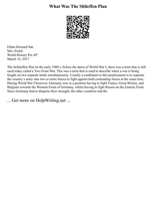 What Was The Shlieffen Plan
Ethan Howard Sak
Mrs. Pickle
World History Pre AP
March 16, 2017
The Schlieffen Plan In the early 1900 s, before the dawn of World War I, there was a term that is still
used today called a Two Front War. This was a term that is used to describe when a war is being
fought on two separate lands simultaneously. Usually a combatant to this predicament is to separate
the country s army into two or more forces to fight against both contending forces at the same time.
During World War I however, Germany was in a position having to fight France, Great Britain, and
Belgium towards the Western Front of Germany, whilst having to fight Russia on the Eastern Front.
Since Germany had to disperse their strength, the other countries end the
... Get more on HelpWriting.net ...
 