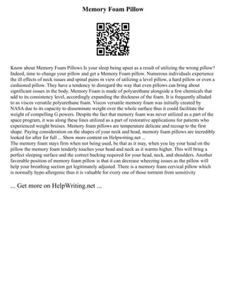 Memory Foam Pillow
Know about Memory Foam Pillows Is your sleep being upset as a result of utilizing the wrong pillow?
Indeed, time to change your pillow and get a Memory Foam pillow. Numerous individuals experience
the ill effects of neck issues and spinal pains in view of utilizing a level pillow, a hard pillow or even a
cushioned pillow. They have a tendency to disregard the way that even pillows can bring about
significant issues in the body. Memory Foam is made of polyurethane alongside a few chemicals that
add to its consistency level, accordingly expanding the thickness of the foam. It is frequently alluded
to as viscos versatile polyurethane foam. Viscos versatile memory foam was initially created by
NASA due to its capacity to disseminate weight over the whole surface thus it could facilitate the
weight of compelling G powers. Despite the fact that memory foam was never utilized as a part of the
space program, it was along these lines utilized as a part of restorative applications for patients who
experienced weight bruises. Memory foam pillows are temperature delicate and recoup to the first
shape. Paying consideration on the shapes of your neck and head, memory foam pillows are incredibly
looked for after for full ... Show more content on Helpwriting.net ...
The memory foam stays firm when not being used, be that as it may, when you lay your head on the
pillow the memory foam tenderly touches your head and neck as it warms higher. This will bring a
perfect sleeping surface and the correct backing required for your head, neck, and shoulders. Another
favorable position of memory foam pillow is that it can decrease wheezing issues as the pillow will
help your breathing section get legitimately adjusted .There is a memory foam cervical pillow which
is normally hypo allergenic thus it is valuable for every one of those torment from sensitivity
... Get more on HelpWriting.net ...
 