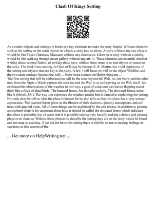 Clash Of Kings Setting
As a reader objects and settings in books are key elements to make the story limpid. Without elements
such as the setting or the main objects in a book a story has no allure. A story without any key objects
would be like Texas Chainsaw Massacre without any chainsaws. Likewise a story without a setting
would be like walking through an art gallery without any art. ☺ These elements are essential whether
writing about science fiction, or writing about love, without them there is no real rhyme or reason to
the story. The book I am reading, A Clash of Kings by George R. R. Martin, has vivid depictions of
the setting and objects that are key to the story. A few I will focus on will be the object Wildfire, and
the two main settings; beyond the wall ... Show more content on Helpwriting.net ...
The first setting that will be elaborated on will be the area beyond the Wall. As Jon Snow and the other
men from the Night s Watch express the area beyond the Wall is as unforgiving as the Wall itself. Jon
explained his observations of the weather in this way, a gust of wind sent wet leaves flapping round
them like a flock of dead birds. The haunted forest, Jon thought ruefully, The drowned forest, more
like it (Martin 354). The way Jon expresses the weather around him is crucial to explaining the setting.
Not only does he tell us what the place is known for he also tells us that this place has a very unique
appearance. The haunted forest gives us the illusion of dark shadows, gloomy atmosphere, and tall
trees with gnarled vines. All of these things can be explained by the one phrase. In addition to gloomy
atmosphere there is his statement about how it should be called the drowned forest which indicates
that there is probably lots of water and it is possibly raining very heavily making a dreary and gloomy
place even more so. Without these phrases to describe the setting they are in the story would be bland
and not near as exciting. If we did not have this setting there would be no nerve racking feelings or
scariness to this section of the
... Get more on HelpWriting.net ...
 