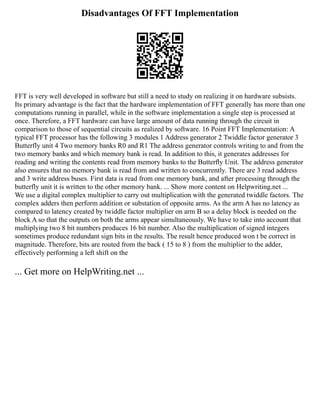 Disadvantages Of FFT Implementation
FFT is very well developed in software but still a need to study on realizing it on hardware subsists.
Its primary advantage is the fact that the hardware implementation of FFT generally has more than one
computations running in parallel, while in the software implementation a single step is processed at
once. Therefore, a FFT hardware can have large amount of data running through the circuit in
comparison to those of sequential circuits as realized by software. 16 Point FFT Implementation: A
typical FFT processor has the following 3 modules 1 Address generator 2 Twiddle factor generator 3
Butterfly unit 4 Two memory banks R0 and R1 The address generator controls writing to and from the
two memory banks and which memory bank is read. In addition to this, it generates addresses for
reading and writing the contents read from memory banks to the Butterﬂy Unit. The address generator
also ensures that no memory bank is read from and written to concurrently. There are 3 read address
and 3 write address buses. First data is read from one memory bank, and after processing through the
butterfly unit it is written to the other memory bank. ... Show more content on Helpwriting.net ...
We use a digital complex multiplier to carry out multiplication with the generated twiddle factors. The
complex adders then perform addition or substation of opposite arms. As the arm A has no latency as
compared to latency created by twiddle factor multiplier on arm B so a delay block is needed on the
block A so that the outputs on both the arms appear simultaneously. We have to take into account that
multiplying two 8 bit numbers produces 16 bit number. Also the multiplication of signed integers
sometimes produce redundant sign bits in the results. The result hence produced won t be correct in
magnitude. Therefore, bits are routed from the back ( 15 to 8 ) from the multiplier to the adder,
effectively performing a left shift on the
... Get more on HelpWriting.net ...
 