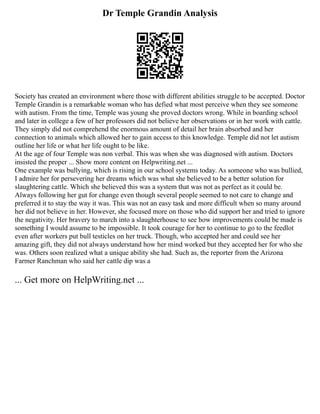 Dr Temple Grandin Analysis
Society has created an environment where those with different abilities struggle to be accepted. Doctor
Temple Grandin is a remarkable woman who has defied what most perceive when they see someone
with autism. From the time, Temple was young she proved doctors wrong. While in boarding school
and later in college a few of her professors did not believe her observations or in her work with cattle.
They simply did not comprehend the enormous amount of detail her brain absorbed and her
connection to animals which allowed her to gain access to this knowledge. Temple did not let autism
outline her life or what her life ought to be like.
At the age of four Temple was non verbal. This was when she was diagnosed with autism. Doctors
insisted the proper ... Show more content on Helpwriting.net ...
One example was bullying, which is rising in our school systems today. As someone who was bullied,
I admire her for persevering her dreams which was what she believed to be a better solution for
slaughtering cattle. Which she believed this was a system that was not as perfect as it could be.
Always following her gut for change even though several people seemed to not care to change and
preferred it to stay the way it was. This was not an easy task and more difficult when so many around
her did not believe in her. However, she focused more on those who did support her and tried to ignore
the negativity. Her bravery to march into a slaughterhouse to see how improvements could be made is
something I would assume to be impossible. It took courage for her to continue to go to the feedlot
even after workers put bull testicles on her truck. Though, who accepted her and could see her
amazing gift, they did not always understand how her mind worked but they accepted her for who she
was. Others soon realized what a unique ability she had. Such as, the reporter from the Arizona
Farmer Ranchman who said her cattle dip was a
... Get more on HelpWriting.net ...
 