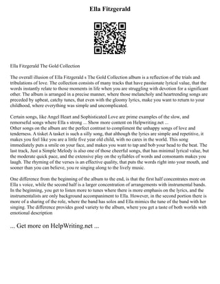 Ella Fitzgerald
Ella Fitzgerald The Gold Collection
The overall illusion of Ella Fitzgerald s The Gold Collection album is a reflection of the trials and
tribulations of love. The collection consists of many tracks that have passionate lyrical value, that the
words instantly relate to those moments in life when you are struggling with devotion for a significant
other. The album is arranged in a precise manner, where those melancholy and heartrending songs are
preceded by upbeat, catchy tunes, that even with the gloomy lyrics, make you want to return to your
childhood, where everything was simple and uncomplicated.
Certain songs, like Angel Heart and Sophisticated Love are prime examples of the slow, and
remorseful songs where Ella s strong ... Show more content on Helpwriting.net ...
Other songs on the album are the perfect contrast to compliment the unhappy songs of love and
tenderness. A tisket A tasket is such a silly song, that although the lyrics are simple and repetitive, it
makes you feel like you are a little five year old child, with no cares in the world. This song
immediately puts a smile on your face, and makes you want to tap and bob your head to the beat. The
last track, Just a Simple Melody is also one of those cheerful songs, that has minimal lyrical value, but
the moderate quick pace, and the extensive play on the syllables of words and consonants makes you
laugh. The rhyming of the verses is an effective quality, that puts the words right into your mouth, and
sooner than you can believe, you re singing along to the lively music.
One difference from the beginning of the album to the end, is that the first half concentrates more on
Ella s voice, while the second half is a larger concentration of arrangements with instrumental bands.
In the beginning, you get to listen more to tunes where there is more emphasis on the lyrics, and the
instrumentalists are only background accompaniment to Ella. However, in the second portion there is
more of a sharing of the role, where the band has solos and Ella mimics the tune of the band with her
singing. The difference provides good variety to the album, where you get a taste of both worlds with
emotional description
... Get more on HelpWriting.net ...
 