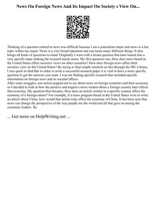 News On Foreign News And Its Impact On Society s View On...
Thinking of a question related to news was difficult because I am a journalism major and news is a hot
topic within my major. News is a very broad statement and can mean many different things. It also
brings all kinds of questions to mind. Originally I went with a broad question that later turned into a
very specific topic making the research much easier. My first question was, How does news based in
the United States effect societies views on other countries? How does foreign news affect their
societies view on the United States? By trying to find simple research on this through the MU Library,
I was quick to find that in order to write a successful research paper it is vital to have a more specific
question to get the answers you want. I was not finding specific research that included specific
information on foreign news and its societal affects.
After some struggles, one article popped out to me about news on foreign countries and their economy
so I decided to look at how the positive and negative news written about a foreign country later effects
that economy. My question then became, How does an article written in a specific country affect the
economy of a foreign nation? For example, if a news program based in the United States were to write
an article about China, how would that article truly affect the economy of China. It has been seen that
news can change the perspective of the way people see the world and all that goes on among the
economic leaders. By
... Get more on HelpWriting.net ...
 
