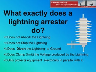 •It Does not Absorb the Lightning
•It Does not Stop the Lightning
•It Does Divert the Lightning to Ground
•It Does Clamp (limit) the Voltage produced by the Lightning
•It Only protects equipment electrically in parallel with it.
What exactly does a
lightning arrester
do?
ArresterFacts-009
ArresterWorks.com
What is a Lightning Arrester
 