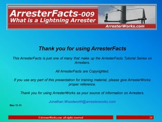 ©ArresterWorks.com all rights reserved 20
Thank you for using ArresterFacts
This ArresterFacts is just one of many that make up the ArresterFacts Tutorial Series on
Arresters.
All ArresterFacts are Copyrighted.
If you use any part of this presentation for training material, please give ArresterWorks
proper reference.
Thank you for using ArresterWorks as your source of information on Arresters.
Jonathan.Woodworth@arresterworks.com
Rev 11-11
©ArresterWorks.com all rights reserved 20
ArresterFacts-009
ArresterWorks.com
What is a Lightning Arrester
 